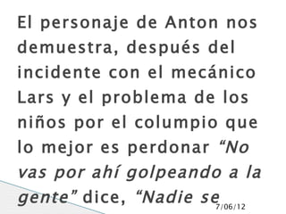El personaje de Anton nos
demuestra, después del
incidente con el mecánico
Lars y el problema de los
niños por el columpio que
lo mejor es perdonar “No
vas por ahí golpeando a la
gente” dice, “Nadie se7/06/12
 
