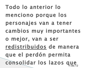 Todo lo anterior lo
menciono porque los
personajes van a tener
cambios muy importantes
o mejor, van a ser
redistribuidos de manera
que el perdón permita
consolidar los lazos que
                      7/06/12
 