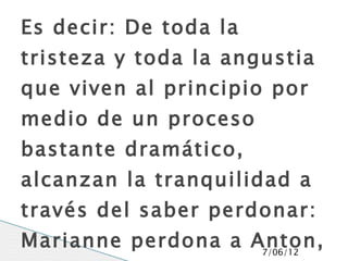 Es decir: De toda la
tristeza y toda la angustia
que viven al principio por
medio de un proceso
bastante dramático,
alcanzan la tranquilidad a
través del saber perdonar:
Marianne perdona a Anton,
                    7/06/12
 