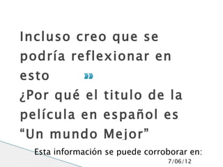 Incluso creo que se
podría reflexionar en
esto
¿Por qué el titulo de la
película en español es
“Un mundo Mejor”
  Esta información se puede corroborar en:
                                 7/06/12
 