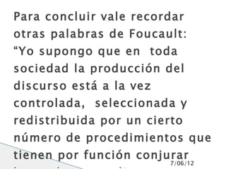 Para concluir vale recordar
otras palabras de Foucault:
“Yo supongo que en toda
sociedad la producción del
discurso está a la vez
controlada, seleccionada y
redistribuida por un cierto
número de procedimientos que
tienen por función conjurar
                         7/06/12
 
