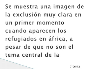Se muestra una imagen de
la exclusión muy clara en
un primer momento
cuando aparecen los
refugiados en áfrica, a
pesar de que no son el
tema central de la
película, se puede tomar
                      7/06/12
 