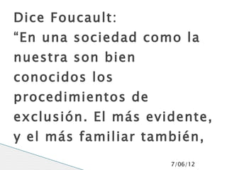 Dice Foucault:
“En una sociedad como la
nuestra son bien
conocidos los
procedimientos de
exclusión. El más evidente,
y el más familiar también,
es lo prohibido”     7/06/12
 