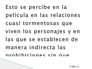 Esto se percibe en la
película en las relaciones
cuasi tormentosas que
viven los personajes y en
las que se establecen de
manera indirecta las
prohibiciones sin que
                        7/06/12
 