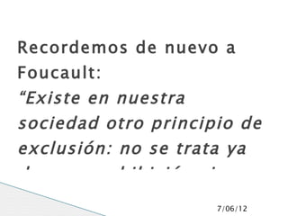 Recordemos de nuevo a
Foucault:
“Existe en nuestra
sociedad otro principio de
exclusión: no se trata ya
de una prohibición sino
                     7/06/12
 