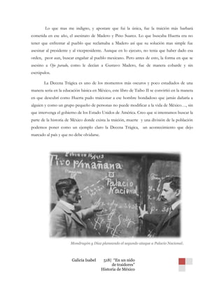 Lo que mas me indigno, y apostare que fui la única, fue la traición más barbará
cometida en ese año, el asesinato de Madero y Pino Suarez. Lo que buscaba Huerta era no
tener que enfrentar al pueblo que reclamaba a Madero así que su solución mas simple fue
asesinar al presidente y al vicepresidente. Aunque en lo ejecuto, no tenia que haber dado esa
orden, peor aun, buscar engañar al pueblo mexicano. Pero antes de esto, la forma en que se
asesino a Ojo parado, como le decían a Gustavo Madero, fue de manera cobarde y sin
escrúpulos.

       La Decena Trágica es uno de los momentos más oscuros y poco estudiados de una
manera seria en la educación básica en México, este libro de Taibo II se convirtió en la manera
en que descubrí como Huerta pudo traicionar a ese hombre bondadoso que jamás dañaría a
alguien y como un grupo pequeño de personas no puede modificar a la vida de México…, sin
que intervenga el gobierno de los Estado Unidos de América. Creo que si intentamos buscar la
parte de la historia de México donde exista la traición, muerte y una división de la población
podemos poner como un ejemplo claro la Decena Trágica, un acontecimiento que dejo
marcado al país y que no debe olvidarse.




                       Mondragón y Díaz planeando el segundo ataque a Palacio Nacional .



                       Galicia Isabel       518| “En un nido
                                                 de traidores”
                                           Historia de México
 