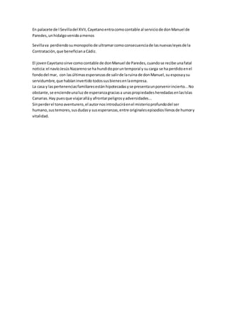 En palacete de l Sevilladel XVII, Cayetanoentracomocontable al serviciode donManuel de
Paredes,unhidalgovenidoamenos
Sevillava perdiendosumonopolio de ultramarcomoconsecuenciade lasnuevasleyesde la
Contratación,que beneficianaCádiz.
El jovenCayetanosirve comocontable de donManuel de Paredes,cuandose recibe unafatal
noticia:el navíoJesúsNazarenose ha hundidoporuntemporal y su carga se ha perdidoenel
fondodel mar, con lasúltimasesperanzasde salirde laruina de donManuel,su esposaysu
servidumbre,que habíaninvertido todossusbienesenlaempresa.
La casa y laspertenenciasfamiliaresestánhipotecadasyse presentaunporvenirincierto...No
obstante,se enciendeunaluzde esperanzagraciasa unaspropiedadesheredadasenlasIslas
Canarias.Hay puesque viajaralláy afrontarpeligrosyadversidades...
Sinperderel tonoaventurero,el autornosintroduciráenel misterioprofundodel ser
humano,sustemores,susdudasy susesperanzas,entre originalesepisodiosllenosde humory
vitalidad.
 