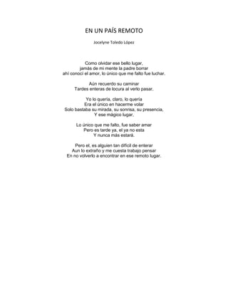 EN UN PAÍS REMOTO
Jocelyne Toledo López
Como olvidar ese bello lugar,
jamás de mi mente la padre borrar
ahí conocí el amor, lo único que me falto fue luchar.
Aún recuerdo su caminar
Tardes enteras de locura al verlo pasar.
Yo lo quería, claro, lo quería
Era el único en hacerme volar
Solo bastaba su mirada, su sonrisa, su presencia,
Y ese mágico lugar,
Lo único que me falto, fue saber amar
Pero es tarde ya, el ya no esta
Y nunca más estará.
Pero el, es alguien tan difícil de enterar
Aun lo extraño y me cuesta trabajo pensar
En no volverlo a encontrar en ese remoto lugar.
 