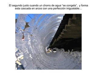 El segundo justo cuando un chorro de agua “se congela”,  y forma esta cascada en arcos con una perfecci ón inigualable… 