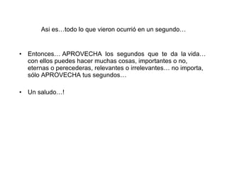 Asi es…todo lo que vieron ocurrió en un segundo… Entonces… APROVECHA  los  segundos  que  te  da  la vida…con ellos puedes hacer muchas cosas, importantes o no, eternas o perecederas, relevantes o irrelevantes… no importa, sólo APROVECHA tus segundos… Un saludo…! 