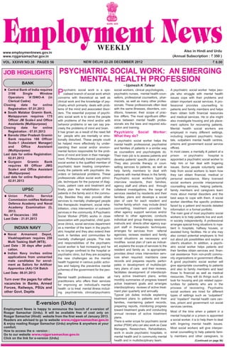 PSYCHIATRIC SOCIAL WORK: AN EMERGING
MENTAL HEALTH PROFESSION
Upmesh K Talwar
www.employmentnews.gov.in
www.rojgarsamachar.gov.in
Also in Hindi and Urdu
(Annual Subscription : ` 350 )
VOL. XXXVII NO.38 PAGES 56 NEW DELHI 22-28 DECEMBER 2012 ` 8.00
Psychiatric social work is a spe-
cialised branch of social work which
concerns with theoretical as well as
clinical work and the knowledge of psy-
chiatry which primarily deals with prob-
lems of the mind and associated disor-
ders. The essential purpose of psychi-
atric social work is to serve the people
with problems of the mind and/or with
behavior problems or we can say pre-
cisely the problems of mind and brain.
It has grown as a result of the need felt
for people who are mentally or emo-
tionally disturbed. These people could
be helped more effectively by under-
standing their social and/or environ-
mental factors responsible for the prob-
lems of mind and brain in their manage-
ment. Professionally trained psychiatric
social worker is the qualified member of
psychiatric team treating comprehen-
sively the patients with psychiatric dis-
orders or behavioral problems. These
professionals utilize social work princi-
ple, techniques for the purpose of diag-
nosis, patient care and treatment and
finally plan the rehabilitation of the
patients in the family and in the commu-
nity. Besides they also provide other
services to mentally challenged people
like therapeutic treatment, social reha-
bilitation, crisis intervention or outreach
services in the community. A Psychiatric
Social Worker (PSW) works in close
association with psychiatrist, child guid-
ance clinics, social services department
as a member of the team in the psychi-
atric hospital and they also extend their
work in families and communities for
mentally challenged people. The role
and responsibilities of the psychiatric
social worker is fast increasing and he
is no longer confined to the hospital or
psychiatric clinic, but they are accepting
the new challenges as the mental
health hygienist in various public activi-
ties and helping the preventive mental
schemes of the government for the peo-
ple.
Mental health profession includes all
practitioners who offers their services
for improving an individual's mental
health or to treat mental illness includ-
ing psychiatrists, clinical/psychiatric
social workers, clinical psychologists, ,
psychiatric nurses, mental health coun-
sellors, professional counsellors, phar-
macists, as well as many other profes-
sionals. These professionals often deal
with the same illnesses, disorders, con-
ditions, however, their scope of prac-
tice differs. The most significant differ-
ence between mental health profes-
sionals are the laws and required edu-
cation and training.
Psychiatric Social Worker:
What they do?
A psychiatric social worker helps the
mental health professional, psychiatrist
and families of patients in a similar way
as counsellors and psychologists do.
Their main job is to assess patients and
develop patients’ specific plans of care.
They also provide therapy or coun-
selling services to patients, as well as
help family members to deal with
patients with mental illness in the family.
Psychiatric social workers typically
interview residents, their families,
agency staff and others and through
collateral investigations, the range of
services needed by residents and their
families; plans and develops a social
plan of care for each resident and
his/her family which may include direct
counselling, treatment provided by
other agency support services and/or
referral to other agencies; conducts
individual and group therapy sessions;
instructs and directs other agency sup-
port staff in therapeutic techniques;
arranges for services from referral
agencies; reviews resident and family
social situations as necessary and
modifies social plan of care as indicat-
ed; explains the scope of services to the
resident and family as is appropriate;
provides direct crisis intervention serv-
ices when required; maintains case
records and prepares reports; partici-
pates in development of multidiscipli-
nary plans of care and their reviews;
facilitates development of interdiscipli-
nary active treatment plans, writes
monthly summaries of progress toward
active treatment goals and arranges
interdisciplinary reviews of active treat-
ment plan quarterly and annually
Typical job duties include explaining
treatment plans to patients and their
families, maintaining patient records,
preparing reports, monitoring progress
toward treatment goals and conducting
annual reviews of active treatment
plans.
There is wider scope for psychiatric social
worker (PSW) who can also work as Case
Managers, Researchers, Rehabilitators,
work in acute psychiatric hospitals, in
mental health and in community mental
health and in multidisciplinary team.
A psychiatric social worker helps peo-
ple who struggle with mental health
issues cope with their problems and
obtain important social services. A pro-
fessional provides counselling to
patients and family members and helps
them obtain both financial resources
and medical services. He or she might
also investigate housing and job place-
ment options for recovering patients.
Mental health social workers are
employed in many different settings,
including inpatient psychiatric hospi-
tals, outpatient mental health centres,
prisons and government social service
offices.
In most cases, a mentally ill patient at a
prison or psychiatric hospital is
appointed a psychiatric social worker to
help him or her deal with lingering
issues. Some people voluntarily seek
help from social workers to learn how
they can obtain financial, medical or
personal assistance. Many licensed
social workers provide interpersonal
counselling services, helping patients,
family members and caregivers learn
more about mental disorders and the
best ways to cope with them. A social
worker identifies the specific problems
faced by a patient and records detailed
information in a formal portfolio.
The main goal of most psychiatric social
workers is to help patients live and work
in society independently. A professional
arranges special living situations to inpa-
tient in hospitals, halfway houses, or
assisted living facilities. He or she may
also contact potential employers to find
out about job possibilities and explain a
client's situation. In addition, a psychi-
atric social worker helps patients and
their families obtain services and finan-
cial assistance from non-profit commu-
nity organizations or government offices.
A good psychiatric social worker will
give appropriate counselling to patients
and also to family members and lead
those to financial as well as medical
resources. They will do things such as
look for housing and job related oppor-
tunities for patients who are in the
process of recovering. Psychiatric
social workers are hired for different
types of settings such as “outpatient”
and “inpatient” mental health care cen-
tres, prison and government run social
services centres.
Most of the time when a patient in a
mental hospital or a prison is appointed
a social worker, it is to help them to deal
with lingering mental health issues.
Most social workers will give interper-
sonal counselling to help patients fami-
ly members and other caregivers, to
JOB HIGHLIGHTS
E-version (Urdu)
Employment News is happy to announce the launch of e-version of
Rozgar Samachar (Urdu). It will be available free of cost only on
Rozgar Samachar (Hindi) website from the first week of January 2013.
Readers are advised to go to website www.rojgarsamachar.gov.in
& enjoy reading Rozgar Samachar (Urdu) anytime & anywhere at your
comfort.
How to access the e- version :
Go to our website www.rojgarsamachar.gov.in
Click on the link for e-version (Urdu)
BANK
Central Bank of India requires
3196 Single Window
Operators ‘A’/SWO-A (in
Clerical Cadre)
Closing date for online
Registration: 07.01.2013
South Malabar Gramin Bank,
Malappuram requires 175
Officer JM Scale-I and Office
Assistants (Multipurpose)
Closing date for online
Registration : 07.01.2013
Baroda Uttar Pradesh Gramin
Bank requires 166 Officer
Scale-1 (Assistant Manager)
and Office Assistant
(Multipurpose)
Last date for online Registration:
02.01.2013
Gurgaon Gramin Bank
requires 69 Officer JMG
Scale-I and Office Assistant
(Multipurpose)
Last date for online Registration:
02.01.2013
UPSC
Union Public Service
Commission notifies National
Defence Academy and Naval
Academy Examination (I),
2013.
No. of Vacancies : 355
Last Date : 21.01.2013
INDIAN NAVY
Naval Armament Depot,
Visakhapatnam requires 258
Multi Tasking Staff (MTS).
Last Date : 30 days after publi-
cation.
Indian Navy invites online
applications from unmarried
male canditates for enrol-
ment as Sailors for Artificer
Apprentice (AA)-134 Batch
Last Date: 06.01.2013
Turn over the pages for other
vacancies in Banks, Armed
Forces, Railways, PSUs and
other Govt. Deptts
(Continued on page 56)
 