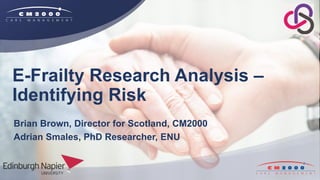 E-Frailty Research Analysis –
Identifying Risk
Brian Brown, Director for Scotland, CM2000
Adrian Smales, PhD Researcher, ENU
 