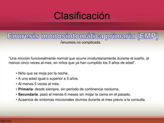 Clasificación

                               /enuresis no complicada.


“Una micción funcionalmente normal que ocurre involuntariamente durante el sueño, al
menos cinco veces al mes, en niños que ya han cumplido los 5 años de edad”.

    • Niño que se moja por la noche.
    • A una edad igual o superior a 5 años.
    • Al menos 5 veces al mes.
    • Primaria: desde siempre, sin período de continencia nocturna.
    • Secundaria: pasó al menos 6 meses sin mojar la cama en el pasado.
    • Ausencia de síntomas miccionales diurnos durante el mes previo a la consulta.
 