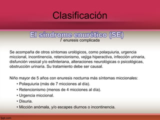 Clasificación

                             / enuresis complicada

Se acompaña de otros síntomas urológicos, como polaquiuria, urgencia
miccional, incontinencia, retencionismo, vejiga hiperactiva, infección urinaria,
disfunción vesical y/o esfinteriana, alteraciones neurológicas o psicológicas,
obstrucción urinaria. Su tratamiento debe ser causal.

Niño mayor de 5 años con enuresis nocturna más síntomas miccionales:
   • Polaquiuria (más de 7 micciones al día).
   • Retencionismo (menos de 4 micciones al día).
   • Urgencia miccional.
   • Disuria.
   • Micción anómala, y/o escapes diurnos o incontinencia.
 
