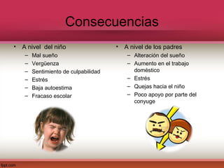Consecuencias
• A nivel del niño                   •   A nivel de los padres
   –   Mal sueño                          – Alteración del sueño
   –   Vergüenza                          – Aumento en el trabajo
   –   Sentimiento de culpabilidad          doméstico
   –   Estrés                             – Estrés
   –   Baja autoestima                    – Quejas hacia el niño
   –   Fracaso escolar                    – Poco apoyo por parte del
                                            conyuge
 