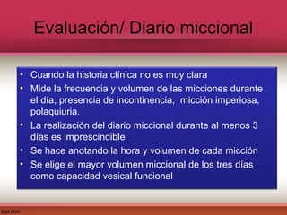 Evaluación/ Diario miccional

• Cuando la historia clínica no es muy clara
• Mide la frecuencia y volumen de las micciones durante
  el día, presencia de incontinencia, micción imperiosa,
  polaquiuria.
• La realización del diario miccional durante al menos 3
  días es imprescindible
• Se hace anotando la hora y volumen de cada micción
• Se elige el mayor volumen miccional de los tres días
  como capacidad vesical funcional
 