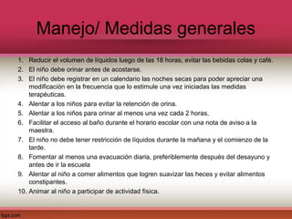 Manejo/ Medidas generales
1. Reducir el volumen de líquidos luego de las 18 horas, evitar las bebidas colas y café.
2. El niño debe orinar antes de acostarse.
3. El niño debe registrar en un calendario las noches secas para poder apreciar una
    modificación en la frecuencia que lo estimule una vez iniciadas las medidas
    terapéuticas.
4. Alentar a los niños para evitar la retención de orina.
5. Alentar a los niños para orinar al menos una vez cada 2 horas,
6. Facilitar el acceso al baño durante el horario escolar con una nota de aviso a la
    maestra.
7. El niño no debe tener restricción de líquidos durante la mañana y el comienzo de la
    tarde.
8. Fomentar al menos una evacuación diaria, preferiblemente después del desayuno y
    antes de ir la escuela
9. Alentar al niño a comer alimentos que logren suavizar las heces y evitar alimentos
    constipantes.
10. Animar al niño a participar de actividad física.
 