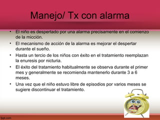 Manejo/ Tx con alarma
•   El niño es despertado por una alarma precisamente en el comienzo
    de la micción.
•   El mecanismo de acción de la alarma es mejorar el despertar
    durante el sueño.
•   Hasta un tercio de los niños con éxito en el tratamiento reemplazan
    la enuresis por nicturia.
•   El éxito del tratamiento habitualmente se observa durante el primer
    mes y generalmente se recomienda mantenerlo durante 3 a 6
    meses.
•   Una vez que el niño estuvo libre de episodios por varios meses se
    sugiere discontinuar el tratamiento.
 