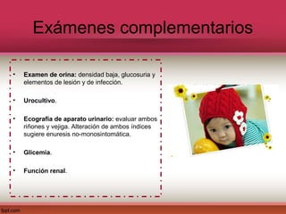 Exámenes complementarios

•   Examen de orina: densidad baja, glucosuria y
    elementos de lesión y de infección.

•   Urocultivo.

•   Ecografía de aparato urinario: evaluar ambos
    riñones y vejiga. Alteración de ambos índices
    sugiere enuresis no-monosintomática.

•   Glicemia.

•   Función renal.
 