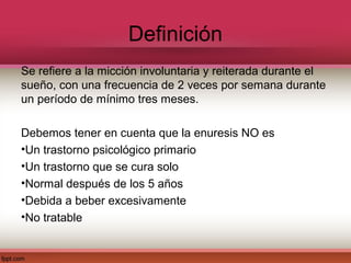 Definición
Se refiere a la micción involuntaria y reiterada durante el
sueño, con una frecuencia de 2 veces por semana durante
un período de mínimo tres meses.

Debemos tener en cuenta que la enuresis NO es
•Un trastorno psicológico primario
•Un trastorno que se cura solo
•Normal después de los 5 años
•Debida a beber excesivamente
•No tratable
 