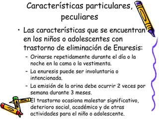 Características particulares, peculiares Las características que se encuentran en los ni ños o adolescentes con trastorno de eliminación de Enuresis: Orinarse repetidamente durante el día o la noche en la cama o la vestimenta.  La enuresis puede ser involuntaria o intencionada. La emisión de la orina debe ocurrir 2 veces por semana durante 3 meses. El trastorno ocasiona malestar significativo, deterioro social, académico y de otras actividades para el ni ño o adolescente. 