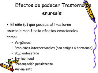 Efectos de padecer Trastorno de enuresis:   El ni ño (a) que padece el trastorno  enuresis manifiesta efectos emocionales  como: Vergüenza Problemas interpersonales (con amigos o hermanos) Baja autoestima Irritabilidad Preocupación persistente Aislamiento 