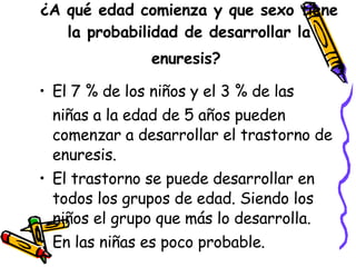 ¿ A qué edad comienza y que sexo tiene la probabilidad de desarrollar la enuresis?   El 7 % de los niños y el 3 % de las  niñas a la edad de 5 años pueden comenzar a desarrollar el trastorno de enuresis.  El trastorno se puede desarrollar en todos los grupos de edad. Siendo los niños el grupo que más lo desarrolla.  En las niñas es poco probable.  
