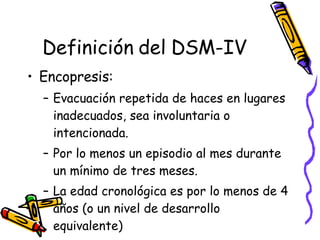 Definición del DSM-IV Encopresis:  Evacuación repetida de haces en lugares inadecuados, sea involuntaria o intencionada.  Por lo menos un episodio al mes durante un mínimo de tres meses.  La edad cronológica es por lo menos de 4 años (o un nivel de desarrollo equivalente) 