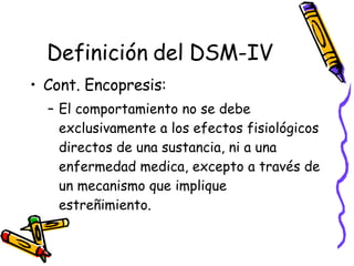 Definición del DSM-IV Cont. Encopresis:  El comportamiento no se debe exclusivamente a los efectos fisiológicos directos de una sustancia, ni a una enfermedad medica, excepto a través de un mecanismo que implique estreñimiento.  
