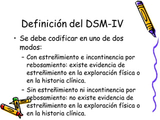 Definición del DSM-IV Se debe codificar en uno de dos modos:  Con estreñimiento e incontinencia por rebosamiento: existe evidencia de estreñimiento en la exploración física o en la historia clínica.  Sin estreñimiento ni incontinencia por rebosamiento: no existe evidencia de estreñimiento en la exploración física o en la historia clínica.  