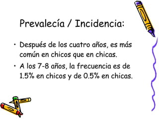 Prevalecía / Incidencia: Después de los cuatro años, es más común en chicos que en chicas. A los 7-8 años, la frecuencia es de 1.5% en chicos y de 0.5% en chicas.  