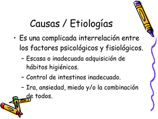 Causas / Etiologías Es una complicada interrelación entre los factores psicológicos y fisiológicos.  Escasa o inadecuada adquisición de hábitos higiénicos.  Control de intestinos inadecuado.  Ira, ansiedad, miedo y/o la combinación de todos.  