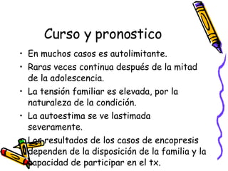 Curso y pronostico En muchos casos es autolimitante. Raras veces continua después de la mitad de la adolescencia.  La tensión familiar es elevada, por la naturaleza de la condición.  La autoestima se ve lastimada severamente.  Los resultados de los casos de encopresis dependen de la disposición de la familia y la capacidad de participar en el tx.  