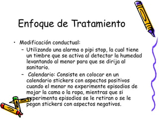 Enfoque de Tratamiento Modificación conductual:  Utilizando una alarma o pipi stop, la cual tiene un timbre que se activa al detectar la humedad levantando al menor para que se dirija al sanitario.  Calendario: Consiste en colocar en un calendario  stickers  con aspectos positivos cuando el menor no experimente episodios de mojar la cama o la ropa, mientras que si experimenta episodios se le retiran o se le pegan stickers con aspectos negativos. 