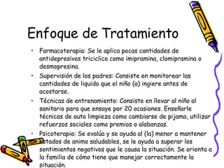Enfoque de Tratamiento Farmacoterapia: Se le aplica pocas cantidades de antidepresivos triciclico como imipramina, clomipramina o desmopresina. Supervisión de los padres: Consiste en monitorear las cantidades de liquido que el niño (a) ingiere antes de acostarse.  Técnicas de entrenamiento: Consiste en llevar al niño al sanitario para que ensaye por 20 ocasiones. Enseñarle técnicas de auto limpieza como cambiarse de pijama, utilizar refuerzos sociales como premios o alabanzas. Psicoterapia: Se evalúa y se ayuda al (la) menor a mantener estados de animo saludables, se le ayuda a superar los sentimientos negativos que le causa la situación. Se orienta a la familia de cómo tiene que manejar correctamente la situación. 