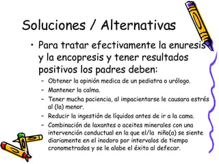 Soluciones / Alternativas Para tratar efectivamente la enuresis y la encopresis y tener resultados positivos los padres deben:  Obtener la opinión medica de un pediatra o urólogo. Mantener la calma. Tener mucha paciencia, al impacientarse le causara estrés al (la) menor. Reducir la ingestión de líquidos antes de ir a la cama.  Combinación de laxantes o aceites minerales con una intervención conductual en la que el/la  niño(a) se siente diariamente en el inodoro por intervalos de tiempo cronometrados y se le alabe el éxito al defecar.  