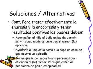 Soluciones / Alternativas Cont. Para tratar efectivamente la enuresis y la encopresis y tener resultados positivos los padres deben:  Acompañar el niño al baño antes de dormir, servir como modelos para que el menor (la) aprenda.  Ayudarlo a limpiar la cama o la ropa en caso de que ocurra un episodio. Comuníquese con maestros o personas que atienden al (la) menor. Para que estén al pendiente de posibles episodios. 