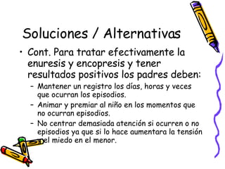 Soluciones / Alternativas Cont. Para tratar efectivamente la enuresis y encopresis y tener resultados positivos los padres deben: Mantener un registro los días, horas y veces que ocurran los episodios. Animar y premiar al niño en los momentos que no ocurran episodios. No centrar demasiada atención si ocurren o no episodios ya que si lo hace aumentara la tensión y el miedo en el menor. 