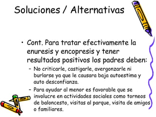 Soluciones / Alternativas  Cont. Para tratar efectivamente la enuresis y encopresis y tener resultados positivos los padres deben: No criticarle, castigarle, avergonzarle ni burlarse ya que le causara baja autoestima y auto desconfianza. Para ayudar al menor es favorable que se involucre en actividades sociales como torneos de baloncesto, visitas al parque, visita de amigos o familiares.  