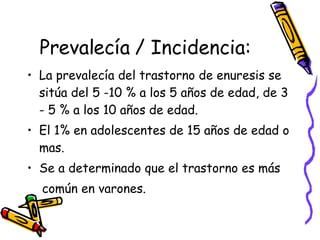 Prevalecía / Incidencia: La prevalecía del trastorno de enuresis se sitúa del 5 -10  % a los 5 años de edad, de 3 - 5 % a los 10 años de edad. El 1% en adolescentes de 15 años de edad o mas. Se a determinado que el trastorno es más  común en varones.  