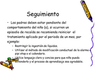 Seguimiento Los padres deben estar pendiente del  comportamiento del ni ño (a), si ocurren un  episodio de recaída se recomienda reiniciar  el  tratamiento aplicado por el periodo de un mes, por  ejemplo:  Restringir la ingestión de líquidos. Utilizar el método de modificación conductual de la alarma o pipi stop o el calendario. Utilice lenguaje claro y conciso para que ni ño  pueda entenderlo y el proceso de aprendizaje sea   agradable. 