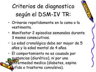 Criterios de diagnostico según el DSM-IV TR : Orinarse repetidamente en la cama o la vestimenta. Manifestar 2 episodios semanales durante 3 meses consecutivos.  La edad cronológica debe ser mayor de 5 a ños y la edad mental de 4 a ñ os. El comportamiento no es causado por sustancias (diurético), ni por una enfermedad medica (diabetes, espina bifida o trastorno convulsivo). 