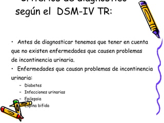 Criterios de diagnostico según el  DSM-IV TR:  Antes de diagnosticar tenemos que tener en cuenta  que no existen enfermedades que causen problemas  de incontinencia urinaria. Enfermedades que causan problemas de incontinencia  urinaria:  Diabetes Infecciones urinarias Epilepsia Espina bifida 
