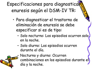 Especificaciones para diagnosticar enuresis según el DSM-IV TR: Para diagnosticar el trastorno de eliminación de enuresis se debe especificar si es de tipo: Solo nocturno: Los episodios ocurren solo en la noche. Solo diurno: Los episodios ocurren durante el día.  Nocturno y diurno: Ocurren combinaciones en los episodios durante el día y la noche. 