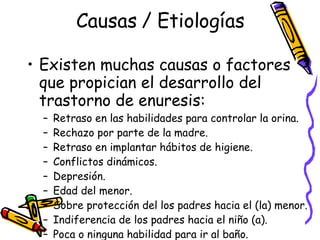 Causas / Etiologías Existen muchas causas o factores que propician el desarrollo del trastorno de enuresis: Retraso en las habilidades para controlar la orina. Rechazo por parte de la madre. Retraso en implantar hábitos de higiene. Conflictos dinámicos. Depresión. Edad del menor. Sobre protección del los padres hacia el (la) menor.  Indiferencia de los padres hacia el ni ño (a).  Poca o ninguna habilidad para ir al baño. Predisposición genética/hereditarias. 