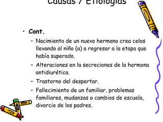 Causas / Etiologías  Cont.   Nacimiento de un nuevo hermano crea celos llevando al niño (a) a regresar a la etapa que había superado. Alteraciones en la secreciones de la hormona antidiurética. Trastorno del despertar. Fallecimiento de un familiar, problemas familiares, mudanzas o cambios de escuela, divorcio de los padres. 
