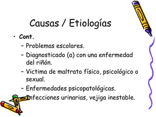 Causas / Etiologías Cont.  Problemas escolares. Diagnosticado (a) con una enfermedad del riñón. Victima de maltrato físico, psicológico o sexual. Enfermedades psicopatológicas. Infecciones urinarias, vejiga inestable. 