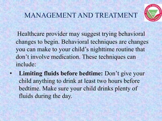 MANAGEMENT AND TREATMENT
Healthcare provider may suggest trying behavioral
changes to begin. Behavioral techniques are changes
you can make to your child’s nighttime routine that
don’t involve medication. These techniques can
include:
• Limiting fluids before bedtime: Don’t give your
child anything to drink at least two hours before
bedtime. Make sure your child drinks plenty of
fluids during the day.
 