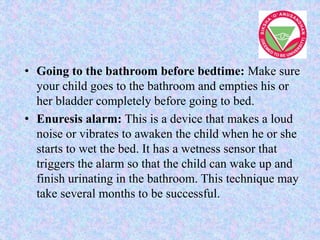 • Going to the bathroom before bedtime: Make sure
your child goes to the bathroom and empties his or
her bladder completely before going to bed.
• Enuresis alarm: This is a device that makes a loud
noise or vibrates to awaken the child when he or she
starts to wet the bed. It has a wetness sensor that
triggers the alarm so that the child can wake up and
finish urinating in the bathroom. This technique may
take several months to be successful.
 
