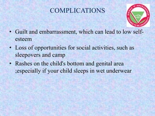 COMPLICATIONS
• Guilt and embarrassment, which can lead to low self-
esteem
• Loss of opportunities for social activities, such as
sleepovers and camp
• Rashes on the child's bottom and genital area
;especially if your child sleeps in wet underwear
 